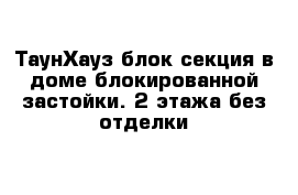 ТаунХауз блок секция в доме блокированной застойки. 2 этажа без отделки